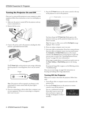 Page 5EPSON PowerLite S1 Projector
4 - EPSON PowerLite S1 Projector 5/03
Turning the Projector On and Off
Once you’ve connected the projector to your computer or other 
equipment follow these instructions to turn it on and display an 
image:
1. Make sure the power is turned off for the projector and any 
sources connected to it.
2. Remove the lens cover.
3. Connect the power cord to the projector and plug the other 
end into a grounded electrical outlet. 
The P 
Power light on the projector turns orange,...