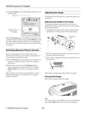 Page 7EPSON PowerLite S1 Projector
6 - EPSON PowerLite S1 Projector 5/03 2. Click the 
Arrange icon, and then drag one monitor icon on 
top of the other. 
Note: If the 
Arrange option isn’t available, you may need to select 
one of the Simulscan resolution settings. Click the 
Monitor icon and 
then select a Simulscan resolution from the ones in the Resolution 
box. (Allow a few seconds for the projector to sync up after making 
the selection.)
Switching Between Picture Sources
You can connect the projector to...