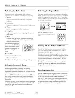 Page 9EPSON PowerLite S1 Projector
8 - EPSON PowerLite S1 Projector 5/03
Selecting the Color Mode
There are five color modes available. Make a selection 
appropriate for the conditions in which you are projecting.
❏Dynamic
Images are modulated and made crisper to emphasize 
brightness.
❏Presentation
Brightness is emphasized. For presentations in bright rooms.
❏Theatre
Best for watching movies in their natural tones.
❏Living Room
Brightness is emphasized. Ideal for playing video games in 
bright rooms.
❏sRGB...