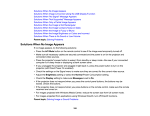 Page 108

Solutions
WhenNoImage Appears
 Solutions
WhenImage isIncorrect UsingtheUSB Display Function
 Solutions
WhenNo Signal Message Appears
 Solutions
WhenNot Supported Message Appears
 Solutions
WhenOnlyaPartial ImageAppears
 Solutions
WhentheImage isNot Rectangular
 Solutions
WhentheImage Contains NoiseorStatic
 Solutions
WhentheImage isFuzzy orBlurry
 Solutions
WhentheImage Brightness orColors areIncorrect
 Solutions
WhenThereisNo Sound orLow Volume
 Parent
topic:Solving Problems
 Solutions
WhenNoImage...