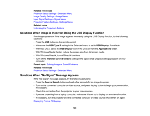 Page 109

Related
references
 Projector
SetupSettings -Extended Menu
 Image
Quality Settings -Image Menu
 Input
Signal Settings -Signal Menu
 Projector
FeatureSettings -Settings Menu
 Related
tasks
 Unlocking
theProjector s Buttons
 Solutions
WhenImage isIncorrect UsingtheUSB Display Function
 If
no image appears orifthe image appears incorrectly usingtheUSB Display function, trythe following
 solutions:

•
Press theUSB button onthe remote control.
 •
Make suretheUSB Type Bsetting inthe Extended menuisset toUSB...