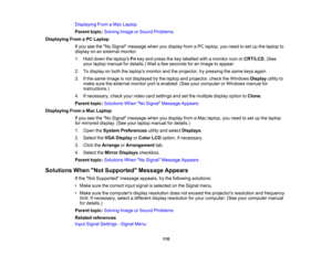 Page 110

Displaying
FromaMac Laptop
 Parent
topic:Solving ImageorSound Problems
 Displaying
FromaPC Laptop
 If
you seetheNo Signal message whenyoudisplay fromaPC laptop, youneed toset upthe laptop to
 display
onanexternal monitor.
 1.
Hold down thelaptops Fnkey and press thekey labelled withamonitor iconorCRT/LCD .(See
 your
laptop manual fordetails.) Waitafew seconds foranimage toappear.
 2.
Todisplay onboth thelaptops monitorandtheprojector, trypressing thesame keysagain.
 3.
Ifthe same image isnot displayed...