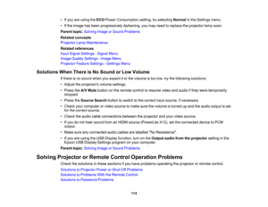 Page 114

•
Ifyou areusing theECO Power Consumption setting,tryselecting Normalinthe Settings menu.
 •
Ifthe image hasbeen progressively darkening,youmay need toreplace theprojector lampsoon.
 Parent
topic:Solving ImageorSound Problems
 Related
concepts
 Projector
LampMaintenance
 Related
references
 Input
Signal Settings -Signal Menu
 Image
Quality Settings -Image Menu
 Projector
FeatureSettings -Settings Menu
 Solutions
WhenThere isNo Sound orLow Volume
 If
there isno sound whenyouexpect itor the volume istoo...