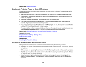 Page 115

Parent
topic:Solving Problems
 Solutions
toProjector PowerorShut-Off Problems
 If
the projector doesnotcome onwhen youpress thepower button orshuts offunexpectedly, trythe
 following
solutions:
 •
Make surethepower cordissecurely connected tothe projector andtoaworking electrical outlet.
 •
The projectors buttonsmaybelocked forsecurity. Unlockthebuttons oruse theremote controlto
 turn
onthe projector.
 •
The power cordmaybedefective. Disconnect thecord andcontact Epson.
 •
Ifthe projectors lampshuts...