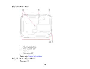 Page 18

Projector
Parts-Base
 1
 Mounting
bracketholes
 2
 Front
adjustable foot
 3
 Rear
feet
 4
 Security
lockslot
 Parent
topic:Projector PartsLocations
 Projector
Parts-Control Panel
 PowerLite
S11
 18  