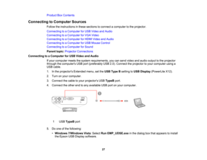 Page 27

Product
BoxContents
 Connecting
toComputer Sources
 Follow
theinstructions inthese sections toconnect acomputer tothe projector.
 Connecting
toaComputer forUSB Video andAudio
 Connecting
toaComputer forVGA Video
 Connecting
toaComputer forHDMI Video andAudio
 Connecting
toaComputer forUSB Mouse Control
 Connecting
toaComputer forSound
 Parent
topic:Projector Connections
 Connecting
toaComputer forUSB Video andAudio
 If
your computer meetsthesystem requirements, youcansend video andaudio output tothe...