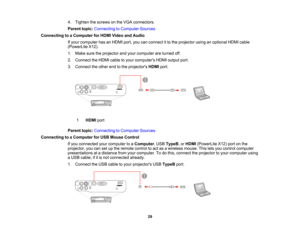 Page 29

4.
Tighten thescrews onthe VGA connectors.
 Parent
topic:Connecting toComputer Sources
 Connecting
toaComputer forHDMI Video andAudio
 If
your computer hasanHDMI port,youcanconnect itto the projector usinganoptional HDMIcable
 (PowerLite
X12).
 1.
Make suretheprojector andyour computer areturned off.
 2.
Connect theHDMI cabletoyour computers HDMIoutput port.
 3.
Connect theother endtothe projectors HDMIport.
 1
 HDMI
port
 Parent
topic:Connecting toComputer Sources
 Connecting
toaComputer forUSB Mouse...