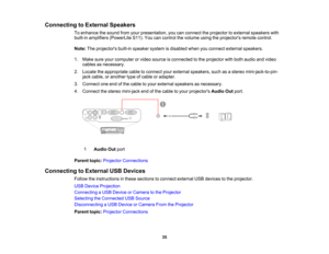 Page 35

Connecting
toExternal Speakers
 To
enhance thesound fromyourpresentation, youcanconnect theprojector toexternal speakers with
 built-in
amplifiers (PowerLite S11).Youcancontrol thevolume usingtheprojectors remotecontrol.
 Note:
Theprojectors built-inspeaker systemisdisabled whenyouconnect external speakers.
 1.
Make sureyourcomputer orvideo source isconnected tothe projector withboth audio andvideo
 cables
asnecessary.
 2.
Locate theappropriate cabletoconnect yourexternal speakers, suchasastereo...