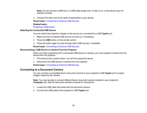 Page 37

Note:
Donot connect aUSB huboraUSB cable longer than10feet (3m), orthe device maynot
 operate
correctly.
 3.
Connect theother endofthe cable (ifapplicable) toyour device.
 Parent
topic:Connecting toExternal USBDevices
 Related
topics
 Projecting
aSlide Show
 Selecting
theConnected USBSource
 You
canswitch theprojectors displaytothe source youconnected toaUSB TypeA port.
 1.
Make suretheconnected USBsource isturned on,ifnecessary.
 2.
Press theUSB button onthe remote control.
 3.
Press thebutton...