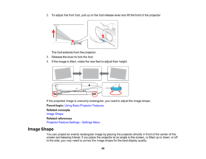 Page 46

2.
Toadjust thefront foot,pulluponthe foot release leverandliftthe front ofthe projector.
 The
footextends fromtheprojector.
 3.
Release thelever tolock thefoot.
 4.
Ifthe image istilted, rotate therear feettoadjust theirheight.
 If
the projected imageisunevenly rectangular, youneed toadjust theimage shape.
 Parent
topic:UsingBasicProjector Features
 Related
concepts
 Image
Shape
 Related
references
 Projector
FeatureSettings -Settings Menu
 Image
Shape
 You
canproject anevenly rectangular...