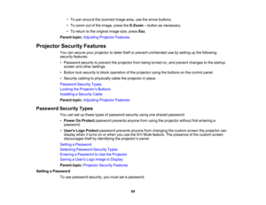 Page 69

•
To pan around thezoomed imagearea,usethearrow buttons.
 •
To zoom outofthe image, presstheE-Zoom –button asnecessary.
 •
To return tothe original imagesize,press Esc.
 Parent
topic:Adjusting ProjectorFeatures
 Projector
SecurityFeatures
 You
cansecure yourprojector todeter theftorprevent unintended usebysetting upthe following
 security
features:
 •
Password securitytoprevent theprojector frombeing turned on,and prevent changes tothe startup
 screen
andother settings.
 •
Button locksecurity toblock...