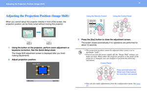 Page 1616Adjusting the Projection Position (Image Shift) 
Adjusting the Projection Position (Image Shift)
When you cannot setup this projector directly in front of the screen, the 
projection position can be finely tuned without moving this projector. 
1Using the button on the projector, perform zoom adjustment or 
keystone correction. See the Quick Setup sheet.
The Image Shift adjustment screen is displayed after you finish 
making adjustments.
2Adjust projection position.3Press the [Esc] button to close the...