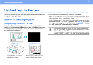 Page 1919Functions for Enhancing Projection 
Additional Projector Functions
This chapter explains functions used when giving presentations and for using 
the projector’s security functions.
Functions for Enhancing Projection
Muting the Image and Sound (A/V Mute)
For example, this can be used if you want to pause the projection for a 
moment and focus the audience’s attention on what you are saying. Or if you 
are making a computer presentation and you do not want to show details, 
such as selecting different...