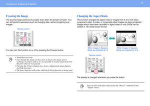 Page 2020Functions for Enhancing Projection 
Freezing the Image
The source image continues to project even when the screen is frozen. You 
can still perform operations such as changing files, without projecting any 
images.
You can turn this function on or off by pressing the [Freeze] button.
Changing the Aspect Ratio
This function changes the aspect ratio of images from 4:3 to 16:9 when 
component video, S-video, or composite video images are being projected. 
Images which have been recorded in digital video...