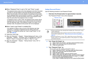 Page 2525Security Functions 
 When Password Timer is set to On and Timer is used
The password entry screen will not be displayed at all when the power 
is turned on until the length of time that has been set has elapsed. 
When the set length of time has elapsed, the password entry screen 
will be displayed each time the power is turned on. The length of time 
referred to here is the total illumination time for the projectors lamp 
from the point when the projectors menu is closed.
If Password Timer is set to...