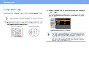 Page 2828Saving a Users Logo 
Saving a Users Logo
You can record the image that is currently being projected as a users logo.
1Project the image you would like to use as the user’s logo, and 
then display the configuration menu.2Select Extended from the configuration menu, and then select 
User’s Logo. 
Check which buttons on the remote control or the control panel you 
can use, and the operations they perform, in the guide at the bottom 
of the screen.
pWhen a users logo is recorded, the previous users logo...