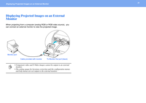 Page 3030Displaying Projected Images on an External Monitor 
Displaying Projected Images on an External 
Monitor
When projecting from a computer (analog RGB or RGB video source),  you 
can connect an external monitor to view the projected image.
p
• Component video and S-Video images cannot be output to an external 
monitor.
• The setting gauge for keystone correction and the configuration menus 
and help menus are not output to the external monitor.
Cable provided with monitor To Monitor Out port (black)...