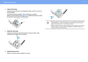 Page 4242Replacing Consumables 
4Take out the lamp.
Hold the lamp as shown in the illustration below and lift it up and out 
of the projector.
If the lamp is broken replace it with a new lamp, or contact 
Epson for further advice (see page 57
). If replacing the lamp yourself, 
be careful to avoid pieces of broken glass.
5Install the new lamp.
Insert the new lamp so that the lamp fits in place correctly. After 
inserting it fully, tighten the two screws.
6Install the lamp cover.
Slide on the lamp cover and...