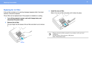 Page 4444Replacing Consumables 
Replacing the Air Filter
If the air filter is broken or if a warning message reappears after it has been 
cleaned, it should be replaced.
The air filter can be replaced even if the projector is installed on a ceiling.
1Turn off the projector’s power, wait until it beeps twice, and 
disconnect the power cable.
2Remove the air filter.
Put your finger into the recess of the air filter and slide it out to remove 
it.3Install the new air filter.
Slide in the new air filter and press...
