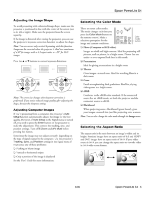 Page 5Epson PowerLite S4
6/06 Epson PowerLite S4 - 5
Adjusting the Image Shape
To avoid projecting with a distorted image shape, make sure the 
projector is positioned in line with the center of the screen (not 
to its left or right). Make sure the projector faces the screen 
squarely.
If the image is distorted after raising the projector, you can use 
the projector’s keystone correction function to adjust the shape.
Note: You can correct only vertical keystoning with this function. 
Images can be corrected...