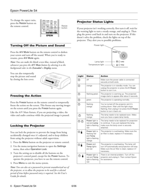 Page 6Epson PowerLite S4
6 - Epson PowerLite S4 6/06 To change the aspect ratio, 
press the 
Resize button on 
the remote control. 
Turning Off the Picture and Sound 
Press the A/V Mute button on the remote control to darken 
your screen and turn off the sound. When you’re ready to 
resume, press 
A/V Mute again.
Note: You can make the blank screen blue, instead of black, 
whenever you press the A/V Mute
 button by selecting it as the 
background color in the Extended > Display menu. 
You can also temporarily...