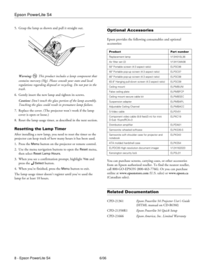 Page 8Epson PowerLite S4
8 - Epson PowerLite S4 6/06 5. Grasp the lamp as shown and pull it straight out.
Warning
:   This product includes a lamp component that 
contains mercury (Hg). Please consult your state and local 
regulations regarding disposal or recycling. Do not put in the 
trash.
6. Gently insert the new lamp and tighten its screws.
Caution: Don’t touch the glass portion of the lamp assembly. 
Touching the glass could result in premature lamp failure.
7. Replace the cover. (The projector won’t...