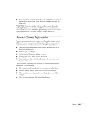 Page 103Notices103
■If the projector is mounted overhead and the lamp breaks, be careful to 
prevent pieces of glass from falling into your eyes when you open the 
lamp cover.
WARNING: The cords included with this product contain chemicals, 
including lead, known to the State of California to cause birth defects or 
other reproductive harm. Wash hands after handling. (Provided in accordance 
with Proposition 65 in Cal. Health & Safety Code §25249.5 et seq.)
Remote Control Information
You can operate the...