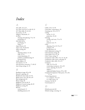Page 105105
Index
A
A/V cable, 24 to 25
A/V Mute, 46, 63, 67 to 68, 85, 91
A/V Mute slide, 32, 42, 46
Accessories, 14, 94
Adapters, Macintosh, 19
Air filter
cleaning and replacing, 75 to 76
purchasing, 14
Anti-theft device
purchasing, 14
using, 71
Aspect button, 48
Aspect ratio, 48, 60, 96
Aspect setting, 60
Audio
adjusting volume, 41, 62
cable, 23, 91
connecting laptop, 23
problems, troubleshooting, 91
turning off, 46
Audio adapter, 29
Auto button, 41, 59
Auto Keystone correction, 17, 40, 62
Auto Setup setting,...
