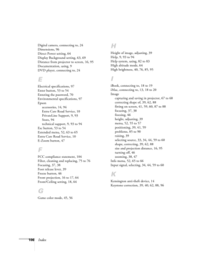 Page 106106Index
Digital camera, connecting to, 24
Dimensions, 96
Direct Power setting, 64
Display Background setting, 63, 69
Distance from projector to screen, 16, 95
Documentation, using, 9
DVD player, connecting to, 24
E
Electrical specifications, 97
Enter button, 53 to 54
Entering the password, 70
Environmental specifications, 97
Epson
accessories, 14, 94
Extra Care Road Service, 10
PrivateLine Support, 9, 93
Store, 94
technical support, 9, 93 to 94
Esc button, 53 to 54
Extended menu, 52, 63 to 65
Extra Care...