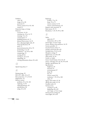 Page 108108Index
Problems
color, 90
image, 85 to 90
password, 91
remote control, 92 to 93, 103
sound, 91
Projection lamp, see Lamp
Projector
accessories, 14, 94
carrying case, 10 to 14, 79
cleaning, 73 to 76
control panel, 12
disabling buttons, 62, 71
distance from screen, 16, 95
foot, adjusting height with, 39
lamp specifications, 96
parts, 11
password protection, 66 to 70
positioning, 17 to 18
resolution, 7, 95, 99 to 100
transporting, 79
turning off, 42
turning on, 32 to 34
unpacking, 10
viewing information...