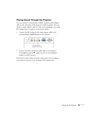 Page 23Setting Up the Projector23
Playing Sound Through the Projector
You can connect a commercially available computer audio adapter 
cable to take advantage of the projector’s built-in speaker. You can 
obtain an audio adapter cable (3.5-mm stereo miniplug to two male 
RCA plugs) from a computer or electronics dealer.
1. Connect the RCA plugs on the audio adapter cable to the 
corresponding 
L-Audio-R jacks on the projector.
2. Connect the other end of the audio cable to your laptop’s
 headphone jack or...