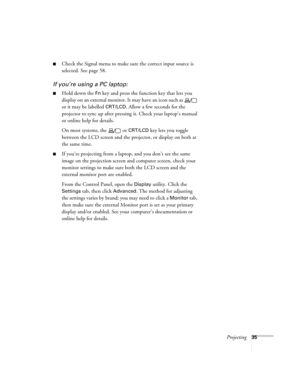 Page 35Projecting35
■Check the Signal menu to make sure the correct input source is 
selected. See page 58.
If you’re using a PC laptop:
■Hold down the Fn key and press the function key that lets you 
display on an external monitor. It may have an icon such as   
or it may be labelled 
CRT/LCD. Allow a few seconds for the 
projector to sync up after pressing it. Check your laptop’s manual 
or online help for details. 
On most systems, the   or 
CRT/LCD key lets you toggle 
between the LCD screen and the...