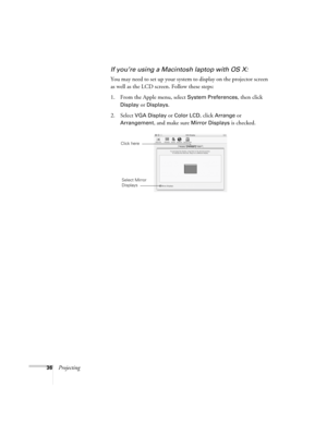 Page 3636Projecting
If you’re using a Macintosh laptop with OS X:
You may need to set up your system to display on the projector screen 
as well as the LCD screen. Follow these steps:
1. From the Apple menu, select 
System Preferences, then click 
Display or Displays.
2. Select VGA Display or Color LCD, click Arrange or 
Arrangement, and make sure Mirror Displays is checked.
Click here
Select Mirror 
Displays 