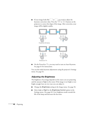 Page 4040Projecting
■If your image looks like   or  , you need to adjust the 
keystone correction value. Press the   or   buttons on the 
projector to correct the shape of the image. After correction, your 
image will be slightly smaller.
■On the PowerLite 77c, you may need to turn on Auto Keystone. 
See page 61 for instructions.
You can also make keystone adjustments using the projector’s Settings 
menu. See page 62.
Adjusting the Brightness
The brightness of an image depends on the source you are projecting...