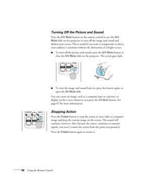 Page 4646Using the Remote Control
Turning Off the Picture and Sound
Press the A/V Mute button on the remote control or use the A/V 
Mute
 slide on the projector to turn off the image and sound and 
darken your screen. This is useful if you want to temporarily re-direct 
your audience’s attention without the distraction of a bright screen. 
■To turn off the picture and sound, press the A/V Mute button or 
close the 
A/V Mute slide on the projector. The screen goes dark.
■To turn the image and sound back on,...