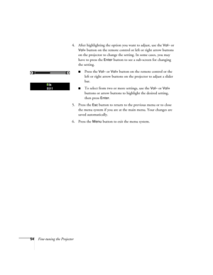 Page 5454Fine-tuning the Projector4. After highlighting the option you want to adjust, use the 
Vol– or 
Vol+ button on the remote control or left or right arrow buttons 
on the projector to change the setting. In some cases, you may 
have to press the 
Enter button to see a sub-screen for changing 
the setting.
■Press the Vol– or Vol+ button on the remote control or the 
left or right arrow buttons on the projector to adjust a slider 
bar.
■To select from two or more settings, use the Vol– or Vol+ 
buttons or...