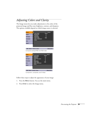Page 55Fine-tuning the Projector55
Adjusting Colors and Clarity
The Image menu lets you make adjustments to the colors of the 
projected image and fine-tune brightness, contrast, and sharpness. 
The options available depend on which image source is selected:
 
Follow these steps to adjust the appearance of your image: 
1. Press the 
Menu button. You see the main menu.
2. Press 
Enter to select the Image menu.
Computer (analog-RGB) and RGB video
Component, composite, and S-Video 
