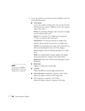 Page 5656Fine-tuning the Projector3. Use the up and down arrow buttons and press 
Enter to select any 
of the following options:
■Color Mode 
Corrects the vividness of image color. You can select from the 
following settings, and save a different one for each computer 
and/or video source:
Photo: For projecting still images with vivid color in a bright 
room (Computer input only).
Sports: For watching TV in a bright room (component, 
S-Video, or composite video input only).
Presentation: For color presentations...