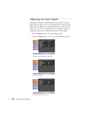 Page 5858Fine-tuning the Projector
Adjusting the Input Signal
Although the projector normally detects and optimizes the input 
signal automatically, you can use the Signal menu to make manual 
adjustments. In addition to changing the position of the projected 
image, you can correct tracking and sync for computer images, or 
change the aspect ratio to widescreen format for video images. 
1. Press the 
Menu button. You see the Image menu.
2. Select the 
Signal menu. You see one of the following screens:
Computer...