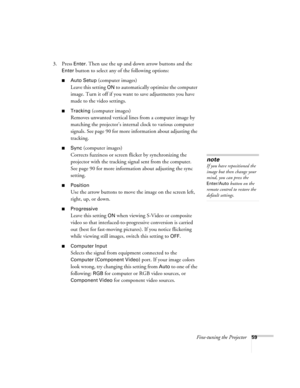 Page 59Fine-tuning the Projector59
3. Press Enter. Then use the up and down arrow buttons and the 
Enter button to select any of the following options:
■Auto Setup (computer images)
Leave this setting 
ON to automatically optimize the computer 
image. Turn it off if you want to save adjustments you have 
made to the video settings.
■Tracking (computer images)
Removes unwanted vertical lines from a computer image by 
matching the projector’s internal clock to various computer 
signals. See page 90 for more...