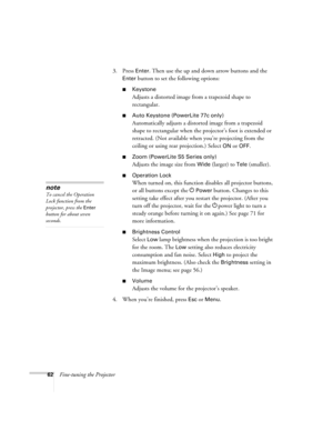 Page 6262Fine-tuning the Projector3. Press 
Enter. Then use the up and down arrow buttons and the 
Enter button to set the following options:
■Keystone
Adjusts a distorted image from a trapezoid shape to 
rectangular. 
■Auto Keystone (PowerLite 77c only)
Automatically adjusts a distorted image from a trapezoid 
shape to rectangular when the projector’s foot is extended or 
retracted. (Not available when you’re projecting from the 
ceiling or using rear projection.) Select 
ON or OFF.
■Zoom (PowerLite S5 Series...