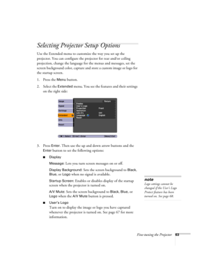 Page 63Fine-tuning the Projector63
Selecting Projector Setup Options
Use the Extended menu to customize the way you set up the 
projector. You can configure the projector for rear and/or ceiling 
projection, change the language for the menus and messages, set the 
screen background color, capture and store a custom image or logo for 
the startup screen.
1. Press the 
Menu button.
2. Select the 
Extended menu. You see the features and their settings 
on the right side:
3. Press 
Enter. Then use the up and down...