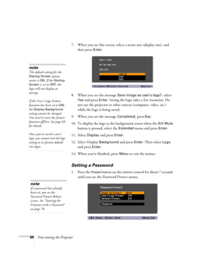 Page 6868Fine-tuning the Projector7. When you see this screen, select a zoom rate (display size), and 
then press 
Enter. 
8. When you see the message 
Save image as user’s logo?, select 
Yes and press Enter. Saving the logo takes a few moments. Do 
not use the projector or other sources (computer, video, etc.) 
while the logo is being saved.
9. When you see the message 
Completed, press Esc.
10. To display the logo as the background screen when the 
A/V Mute 
button is pressed, select the 
Extended menu and...