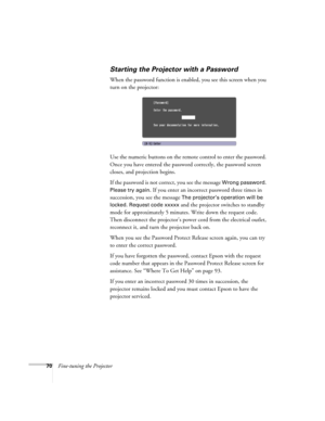 Page 7070Fine-tuning the Projector
Starting the Projector with a Password
When the password function is enabled, you see this screen when you 
turn on the projector:
Use the numeric buttons on the remote control to enter the password. 
Once you have entered the password correctly, the password screen 
closes, and projection begins.
If the password is not correct, you see the message 
Wrong password. 
Please try again.
 If you enter an incorrect password three times in 
succession, you see the message 
The...