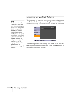 Page 7272Fine-tuning the Projector
Restoring the Default Settings
The Reset menu lets you return most projector menu settings to their 
default values. It also lets you reset the lamp hours to their initial 
default value; see page 78 for instructions on resetting the lamp timer.
To reset most projector menu settings, select 
Reset All and press the 
Enter button to display the confirmation screen. Select Yes to reset all 
the default settings or 
No to cancel.
note
The Computer Input, Zoom 
(PowerLite S5...