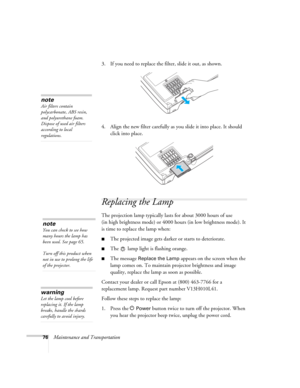 Page 7676Maintenance and Transportation3. If you need to replace the filter, slide it out, as shown.
4. Align the new filter carefully as you slide it into place. It should 
click into place.
Replacing the Lamp 
The projection lamp typically lasts for about 3000 hours of use 
(in high brightness mode) or 4000 hours (in low brightness mode). It 
is time to replace the lamp when: 
■The projected image gets darker or starts to deteriorate.
■The   lamp light is flashing orange. 
■The message Replace the Lamp...