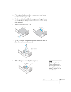 Page 77Maintenance and Transportation77
2. If the projector has been on, allow it to cool down for at least an 
hour (or until the lamp is cool). 
3. Use the screwdriver included with the replacement lamp to loosen 
the screw holding the lamp cover (the lamp cover is located on top 
of the projector).
4. Slide the cover out, then lift it off.
5. Use the screwdriver to loosen the two screws holding the lamp in 
place. (You can’t remove the screws.) 
6. Hold the lamp as shown and pull it straight out. 
Don’t...