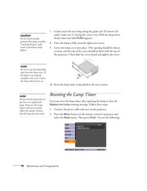 Page 7878Maintenance and Transportation7. Gently insert the new lamp along the guide rail. If it doesn’t fit 
easily, make sure it’s facing the correct way. Push the lamp down 
firmly where the label 
PUSH appears.
8. Once the lamp is fully inserted, tighten its screws.
9. Lower the lamp cover into place. (The opening should be almost 
covered, and the top of the cover should be flush with the top of 
the projector.) Then slide the cover closed and tighten the screw.
10. Reset the lamp timer as described in the...