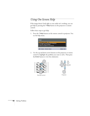 Page 8282Solving Problems
Using On-Screen Help 
If the image doesn’t look right or your audio isn’t working, you can 
get help by pressing the 
? Help button on the projector or remote 
control. 
Follow these steps to get help:
1. Press the 
? Help button on the remote control or projector. You 
see the help menu.
2. Use the up and down arrow buttons on the projector or remote 
control to highlight the problem you want to solve. Then press 
the 
Enter button to view the solution(s). 
Remote controlProjector 