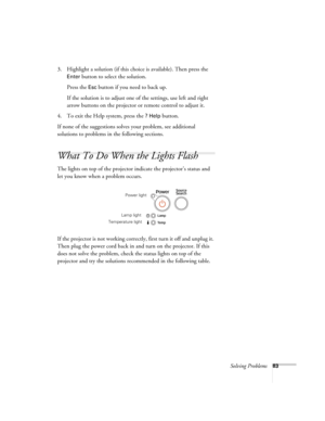 Page 83Solving Problems83
3. Highlight a solution (if this choice is available). Then press the 
Enter button to select the solution. 
Press the 
Esc button if you need to back up.
If the solution is to adjust one of the settings, use left and right 
arrow buttons on the projector or remote control to adjust it. 
4. To exit the Help system, press the 
? Help button.
If none of the suggestions solves your problem, see additional 
solutions to problems in the following sections.
What To Do When the Lights Flash...